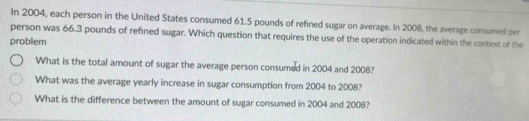 In 2004, each person in the United States consumed 61.5 pounds of refined sugar on average. In 2008, the average consumed per
person was 66.3 pounds of refined sugar. Which question that requires the use of the operation indicated within the context of the
problem
What is the total amount of sugar the average person consumed in 2004 and 2008?
What was the average yearly increase in sugar consumption from 2004 to 2008?
What is the difference between the amount of sugar consumed in 2004 and 2008?