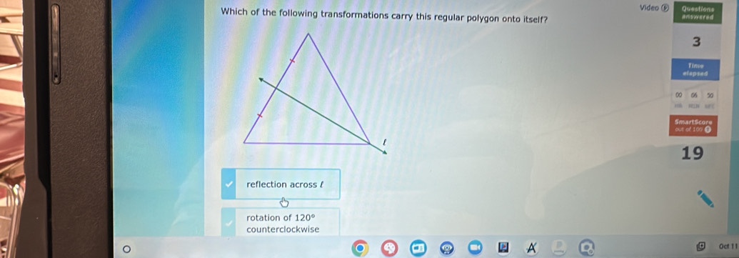 Video ( Questions
Which of the following transformations carry this regular polygon onto itself? answered
3
Time
elapsed
00 06 50
SmartSc
out of 100 0
19
reflection across /
rotation of 120°
counterclockwise
0ct 11