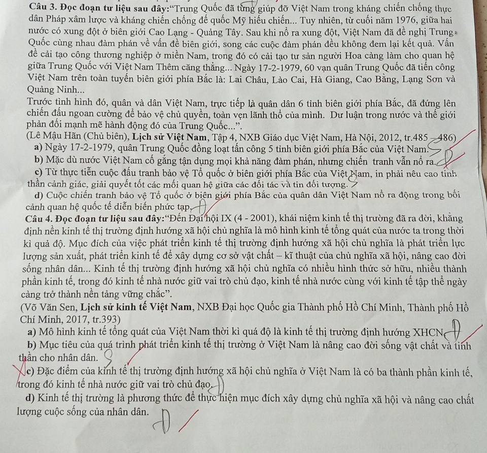 Đọc đoạn tư liệu sau đây:“Trung Quốc đã từng giúp đỡ Việt Nam trong kháng chiến chống thực
dân Pháp xâm lược và kháng chiến chống đế quốc Mỹ hiếu chiến... Tuy nhiên, từ cuối năm 1976, giữa hai
nước có xung đột ở biên giới Cao Lạng - Quảng Tây. Sau khi nổ ra xung đột, Việt Nam đã đề nghị Trung
Quốc cùng nhau đàm phán về vấn đề biên giới, song các cuộc đàm phán đều không đem lại kết quả. Vấn
đề cải tạo công thương nghiệp ở miền Nam, trong đó có cải tạo tư sản người Hoa càng làm cho quan hệ
giữa Trung Quốc với Việt Nam Thêm căng thẳng... Ngày 17-2-1979, 60 vạn quân Trung Quốc đã tiến công
Việt Nam trên toàn tuyến biên giới phía Bắc là: Lai Châu, Lào Cai, Hà Giang, Cao Bằng, Lạng Sơn và
Quảng Ninh...
Trước tình hình đó, quân và dân Việt Nam, trực tiếp là quân dân 6 tỉnh biên giới phía Bắc, đã đứng lên
chiến đấu ngoan cường để bảo vệ chủ quyền, toàn vện lãnh thổ của mình. Dư luận trong nước và thế giới
phản đối mạnh mẽ hành động đó của Trung Quốc....
(Lê Mậu Hãn (Chủ biên), Lịch sử Việt Nam, Tập 4, NXB Giáo dục Việt Nam, Hà Nội, 2012, tr.485 —486)
a) Ngày 17-2-1979, quân Trung Quốc đồng loạt tấn công 5 tỉnh biên giới phía Bắc của Việt Nam.
b) Mặc dù nước Việt Nam cố gắng tận dụng mọi khả năng đàm phán, nhưng chiến tranh vẫn nổ ra.
c) Từ thực tiễn cuộc đấu tranh bảo vệ Tổ quốc ở biên giới phía Bắc của Việt Nam, in phải nêu cao tỉnh
thần cảnh giác, giải quyết tốt các mối quan hệ giữa các đối tác và tin đối tượng.
d) Cuộc chiến tranh bảo vệ Tổ quốc ở biện giới phía Bắc của quân dân Việt Nam nổ ra động trong bối
cảnh quan hệ quốc tế diễn biến phức tạp
Câu 4. Đọc đoạn tư liệu sau đây:“Đến Đại hội IX (4 - 2001), khái niệm kinh tế thị trường đã ra đời, khằng
định nền kinh tế thị trường định hướng xã hội chủ nghĩa là mô hình kinh tế tổng quát của nước ta trong thời
kì quả độ. Mục đích của việc phát triển kinh tế thị trường định hướng xã hội chủ nghĩa là phát triển lực
lượng sản xuất, phát triển kinh tế để xây dựng cơ sở vật chất - kĩ thuật của chủ nghĩa xã hội, nâng cao đời
sống nhân dân... Kinh tế thị trường định hướng xã hội chủ nghĩa có nhiều hình thức sở hữu, nhiều thành
phần kinh tế, trong đó kinh tế nhà nước giữ vai trò chủ đạo, kinh tế nhà nước cùng với kinh tế tập thể ngày
càng trở thành nền tảng vững chắc”.
(Võ Văn Sen, Lịch sử kinh tế Việt Nam, NXB Đại học Quốc gia Thành phố Hồ Chí Minh, Thành phố Hồ
Chí Minh, 2017, tr.393)
a) Mô hình kinh tế tổng quát của Việt Nam thời kì quá độ là kinh tế thị trường định hướng XHCN.
b) Mục tiêu của quá trình phát triển kinh tế thị trường ở Việt Nam là nâng cao đời sống vật chất và tinh
thần cho nhân dân.
ặc) Đặc điểm của kỉnh tế thị trường định hướng xã hội chủ nghĩa ở Việt Nam là có ba thành phần kinh tế,
trong đó kinh tế nhà nước giữ vai trò chủ đạo
d) Kinh tế thị trường là phương thức để thực hiện mục đích xây dựng chủ nghĩa xã hội và nâng cao chất
lượng cuộc sống của nhân dân.