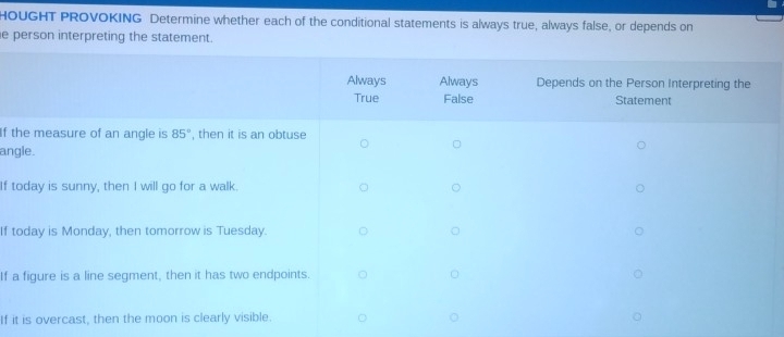 HOUGHT PROVOKING Determine whether each of the conditional statements is always true, always false, or depends on
e person interpreting the statement.
If the m
angle.
If today
If today
If a figu
If it is o