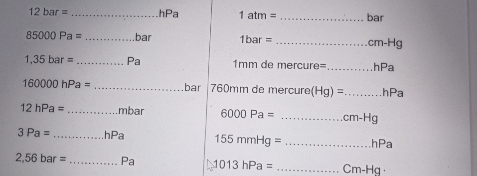 12bar= _hPa 1atm= _bar
85000Pa= _bar 1bar = _
cm-F lg 
Pa
1,35bar= _ 1mm de mercure=_ hPa
160000hPa= _bar 760mm de mercure (Hg)= _ hPa
12hPa= _mbar 6000Pa= _
cm-Hg
3Pa= _hPa _hPa
155mmHg=
2,56bar= _ 
Pa 
_ 1013hPa=
Cm-Hg ·