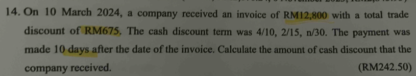 On 10 March 2024, a company received an invoice of RM12,800 with a total trade 
discount of RM675. The cash discount term was 4/10, 2/15, n/30. The payment was 
made 10 days after the date of the invoice. Calculate the amount of cash discount that the 
company received. (RM242.50)