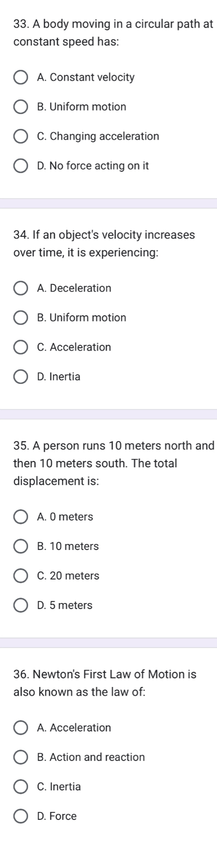 A body moving in a circular path at
constant speed has:
A. Constant velocity
B. Uniform motion
C. Changing acceleration
D. No force acting on it
34. If an object's velocity increases
over time, it is experiencing:
A. Deceleration
B. Uniform motion
C. Acceleration
D. Inertia
35. A person runs 10 meters north and
then 10 meters south. The total
displacement is:
A. 0 meters
B. 10 meters
C. 20 meters
D. 5 meters
36. Newton's First Law of Motion is
also known as the law of:
A. Acceleration
B. Action and reaction
C. Inertia
D. Force