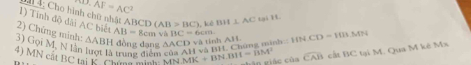 overline AF=AC^2
* 4: Cho hình chữ nhật ABCD (AB>BC) , kê BH⊥ AC tại H. 
1) Tính độ dài AC biết AB=8cm và BC=6cm. widehat CAB cất 13^ C tại M. Qua M kẻ Mx
2) Chứng minh: 3) Gọi M, N lần △ ABH đồng dạng △ ACD và tinh AH. 
4) MN cắt BC tại K. Chứng minh MN.MK+BN.BH=BM^2 H và BH, Chứng minh:: HN.CD=HB.MN
trung điểm 
hân giác của