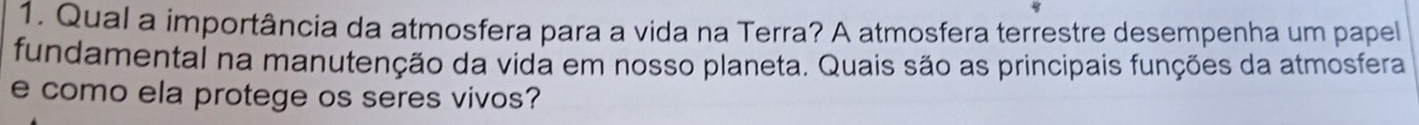 Qual a importância da atmosfera para a vida na Terra? A atmosfera terrestre desempenha um papel 
fundamental na manutenção da vida em nosso planeta. Quais são as principais funções da atmosfera 
e como ela protege os seres vivos?
