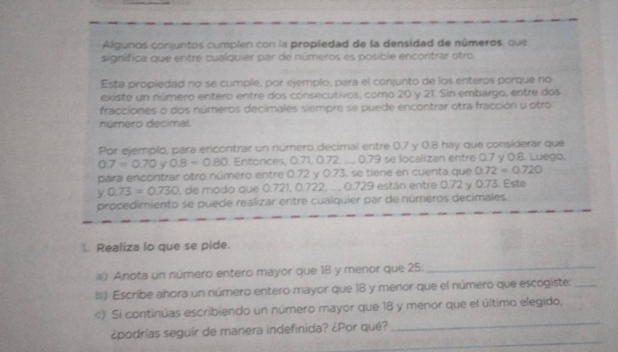 Algunos conjuntos cumplen con la propiedad de la densidad de números, que 
significa que entre cualquier par de números es posible encontrar otro. 
Esta propiedad no se cumple, por ejemplo, para el conjunto de los enteros porque no 
existe un número entero entre dos consecutivos, como 20 y 21. Sin embargo, entre dos 
fracciones o dos números decimales siempre se puede encontrar otra fracción u otro 
número decimal. 
Por ejempló, para encontrar un número decimal entre 0.7 y 0.8 hay que considerar que
0.7=0.70 y 0.8=0.80. Entonces, 0.71, 0.72, ..., 0.79 se localizan entre 0.7 y 0.8. Luego, 
para encontrar otro número entre 0.72 y 0.73, se tiene en cuenta que 0.72=0.720
y 0.73=0.730 de modo que 0.721, 0.722, .... 0.729 están entre 0.72 y 0.73. Este 
procedimiento se puede realizar entre cualquier par de números decimales. 
1. Realiza lo que se pide. 
a Anota un número entero mayor que 18 y menor que 25 :_ 
#*) Escribe ahora un número entero mayor que 18 y menor que el número que escogiste:_ 
_ 
c) Si continúas escribiendo un número mayor que 18 y menor que el último elegido, 
_ 
¿podrías seguir de manera indefinida? ¿Por qué?