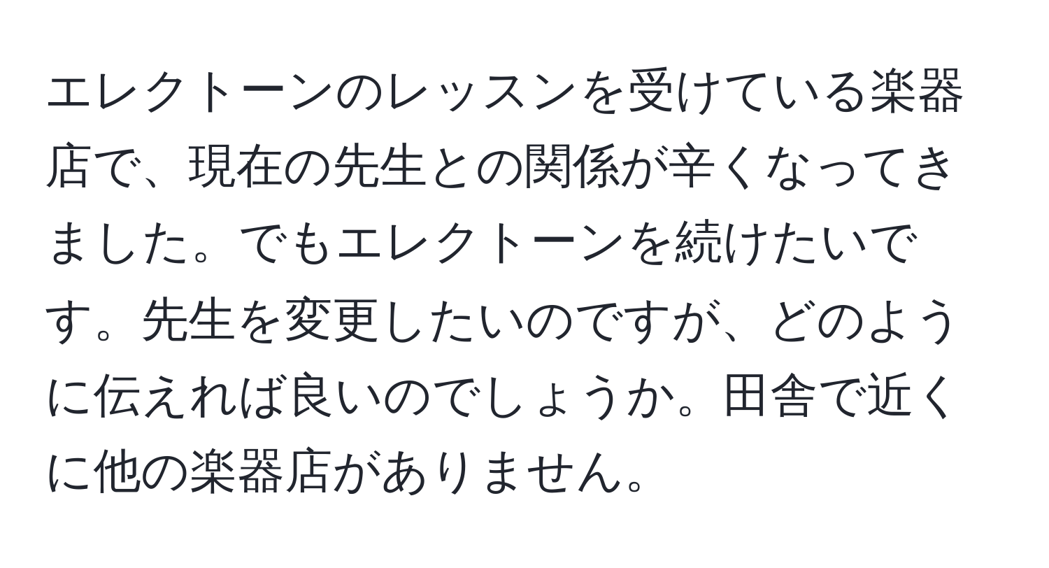 エレクトーンのレッスンを受けている楽器店で、現在の先生との関係が辛くなってきました。でもエレクトーンを続けたいです。先生を変更したいのですが、どのように伝えれば良いのでしょうか。田舎で近くに他の楽器店がありません。