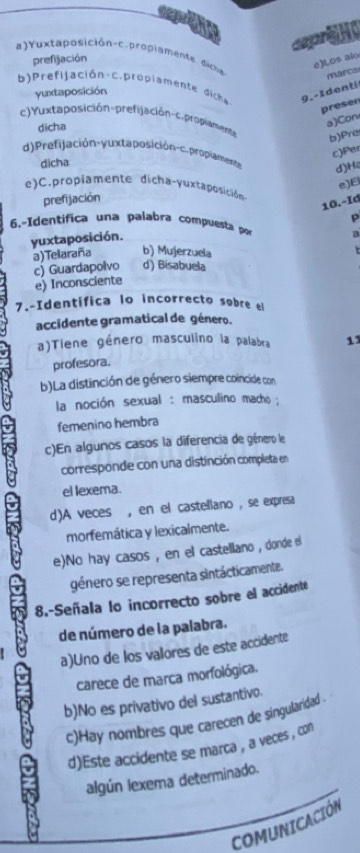 a)Yuxtaposición-c.propiamente dicna marca
prefijación
e)Los alo
b ) Prefilación c. propiamente dica 9. - I denti
yuxtaposición
presen
c)Yuxtaposición-prefijación-c.propiament
dicha
a)Con
b)Pre
c)Per
d) Prefijación-yuxta posición-c. proplamente d)H2
dicha
e)E
e)C.propiamente dicha-yuxtaposición
prefijación
10.-Id
p
6.-Identífica una palabra compuesta por a
yuxtaposición.
a)Telaraña b) Mujerzuela

c) Guardapolvo d) Bisabuela
e) Inconsciente
7.-Identifica lo incorrecto sobre el
accidente gramatical de género.
a)Tiene género masculino la palabra 13
profesora.
b)La distinción de género siempre coincide con
la noción sexual : masculino macho ;
femenino hembra
c)En algunos casos la diferencia de giénero le
corresponde con una distinción completa en
el lexema.
d)A veces , en el castellano , se expresa
morfemática y lexicalmente.
e)No hay casos , en el castellano , donde el
género se representa sintácticamente.
8.-Señala lo incorrecto sobre el accidente
de número de la palabra.
a)Uno de los valores de este accidente
carece de marca morfológica.
b)No es privativo del sustantivo.
c)Hay nombres que carecen de singularidad .
d)Este accidente se marca , a veces , con
algún lexema determinado.
COMUNICACIÓN