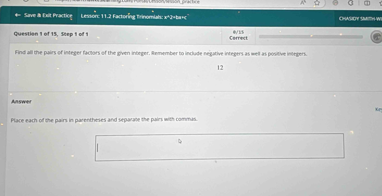 Save & Exit Practice Lesson: 11.2 Factoring Trinomials: x^2+bx+c CHASIDY SMITH-W 
Question 1 of 15, Step 1 of 1 Correct 0/15 
Find all the pairs of integer factors of the given integer. Remember to include negative integers as well as positive integers. 
12 
Answer 
Ke 
Place each of the pairs in parentheses and separate the pairs with commas.