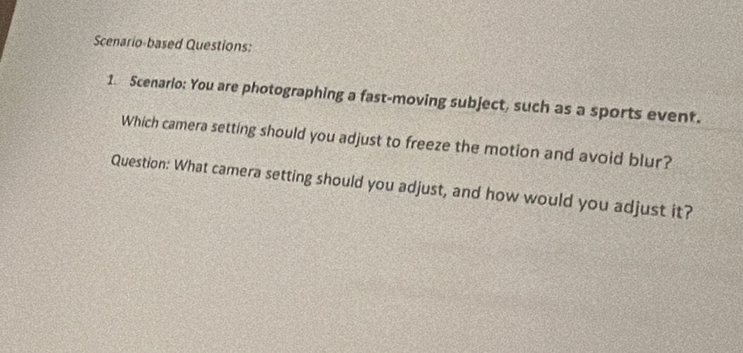 Scenario-based Questions: 
1. Scenario: You are photographing a fast-moving subject, such as a sports event. 
Which camera setting should you adjust to freeze the motion and avoid blur? 
Question: What camera setting should you adjust, and how would you adjust it?