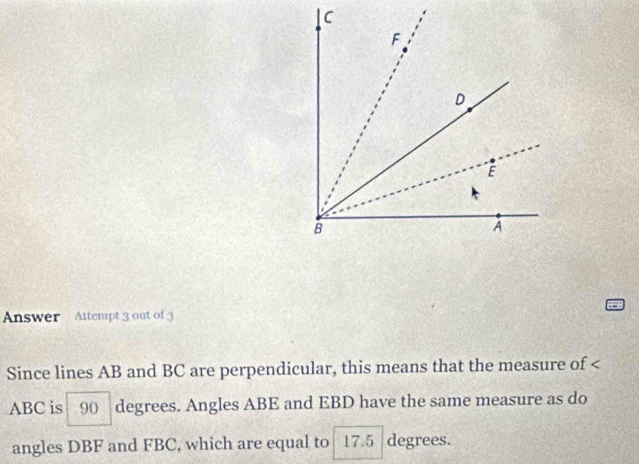 Answer Attempt 3 out of 3 
Since lines AB and BC are perpendicular, this means that the measure of
ABC is 90 degrees. Angles ABE and EBD have the same measure as do 
angles DBF and FBC, which are equal to 17.5 degrees.