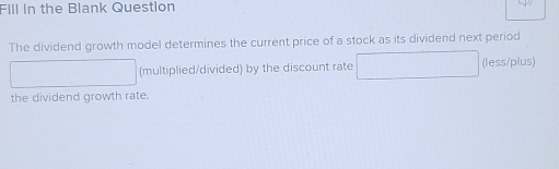 Fill in the Blank Question 
The dividend growth model determines the current price of a stock as its dividend next period 
(multiplied/divided) by the discount rate (less/plus) 
the dividend growth rate.