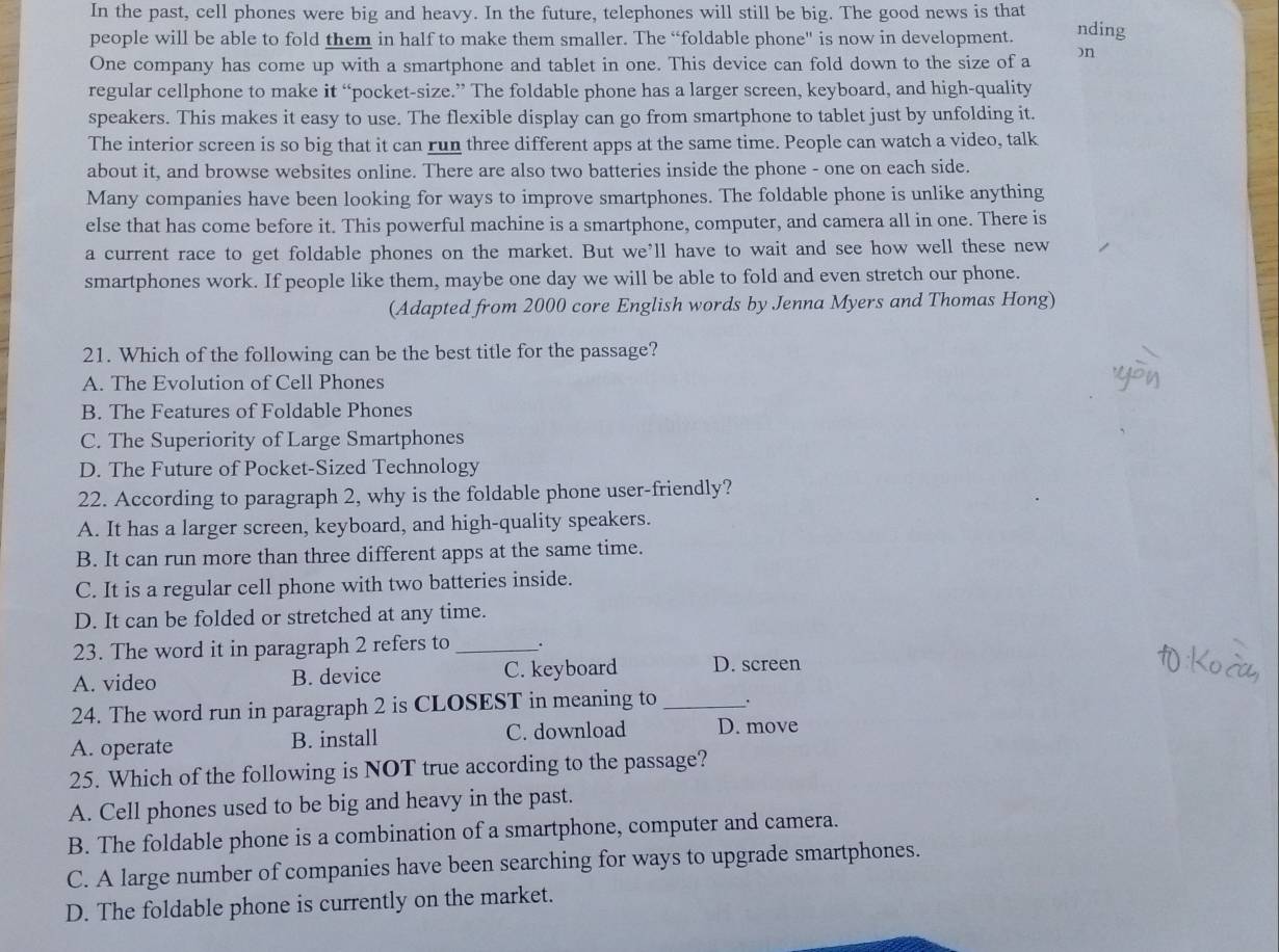 In the past, cell phones were big and heavy. In the future, telephones will still be big. The good news is that
people will be able to fold them in half to make them smaller. The “foldable phone" is now in development. nding
One company has come up with a smartphone and tablet in one. This device can fold down to the size of a )n
regular cellphone to make it “pocket-size.” The foldable phone has a larger screen, keyboard, and high-quality
speakers. This makes it easy to use. The flexible display can go from smartphone to tablet just by unfolding it.
The interior screen is so big that it can run three different apps at the same time. People can watch a video, talk
about it, and browse websites online. There are also two batteries inside the phone - one on each side.
Many companies have been looking for ways to improve smartphones. The foldable phone is unlike anything
else that has come before it. This powerful machine is a smartphone, computer, and camera all in one. There is
a current race to get foldable phones on the market. But we’ll have to wait and see how well these new
smartphones work. If people like them, maybe one day we will be able to fold and even stretch our phone.
(Adapted from 2000 core English words by Jenna Myers and Thomas Hong)
21. Which of the following can be the best title for the passage?
A. The Evolution of Cell Phones
B. The Features of Foldable Phones
C. The Superiority of Large Smartphones
D. The Future of Pocket-Sized Technology
22. According to paragraph 2, why is the foldable phone user-friendly?
A. It has a larger screen, keyboard, and high-quality speakers.
B. It can run more than three different apps at the same time.
C. It is a regular cell phone with two batteries inside.
D. It can be folded or stretched at any time.
23. The word it in paragraph 2 refers to _.
A. video B. device C. keyboard D. screen
24. The word run in paragraph 2 is CLOSEST in meaning to_
A. operate B. install C. download D. move
25. Which of the following is NOT true according to the passage?
A. Cell phones used to be big and heavy in the past.
B. The foldable phone is a combination of a smartphone, computer and camera.
C. A large number of companies have been searching for ways to upgrade smartphones.
D. The foldable phone is currently on the market.