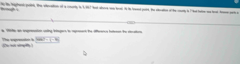 is iighest point, the elevation of a county is 5,687 feet above sea level. At its lowest point, the elevation of the county is 7 feet below sea level. Answer parts a 
hrough c 
a frte an expression using integers to represent the difference between the elevations. 
The expression is 3887=(-9)
(Do not simplfy.)