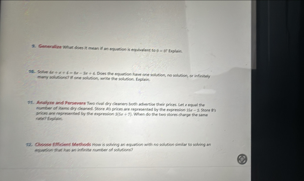 Generallize What does it mean if an equation is equivalent to θ =θ ? Explain. 
A Sahe 4x+x+4=8x-3x+4. Does the equation have one solution, no solution, or infinitaly 
many solutions? If one solution, write the solution. Explain. 
111. Amallyze and Persevere Two rival dry cleaners both advertise their prices. Let x equal the 
number of items dry cleaned. Store A's prices are represented by the expression 15x - 2. Store B's 
prices are represented by the expression 3(5x+7) ). When do the two stores charge the same 
se? Enplsin 
12. Choose Efficient Methods How is solving an equation with no solution similar to solving an 
equation that has an infinite number of solutions?