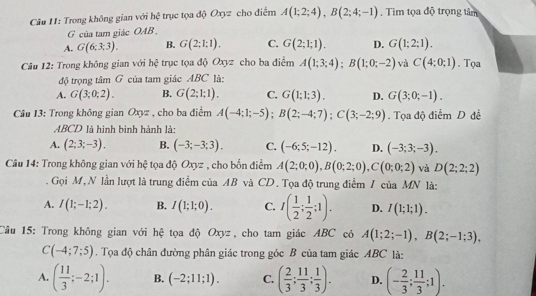 Trong không gian với hệ trục tọa độ Oxyz cho điểm A(1;2;4),B(2;4;-1). Tìm tọa độ trọng tâm
G của tam giác OAB .
B.
C.
A. G(6;3;3). G(2;1;1). G(2;1;1). D. G(1;2;1).
Câu 12: Trong không gian với hệ trục tọa độ Oxyz cho ba điểm A(1;3;4);B(1;0;-2) và C(4;0;1). Tọa
độ trọng tâm G của tam giác ABC là:
A. G(3;0;2). B. G(2;1;1). C. G(1;1;3). D. G(3;0;-1).
Câu 13: Trong không gian Oxyz , cho ba điểm A(-4;1;-5);B(2;-4;7);C(3;-2;9).  Tọa độ điểm D để
ABCD là hình bình hành là:
A. (2;3;-3). B. (-3;-3;3). C. (-6;5;-12). D. (-3;3;-3).
Câu 14: Trong không gian với hệ tọa độ Oxyz , cho bốn điểm A(2;0;0),B(0;2;0),C(0;0;2) và D(2;2;2)
Gọi M, N lần lượt là trung điểm của AB và CD. Tọa độ trung điểm I của MN là:
A. I(1;-1;2). B. I(1;1;0). C. I( 1/2 ; 1/2 ;1). D. I(1;1;1).
Câu 15: Trong không gian với hệ tọa độ Oxyz, cho tam giác ABC có A(1;2;-1),B(2;-1;3),
C(-4;7;5). Tọa độ chân đường phân giác trong góc B của tam giác ABC là:
A. ( 11/3 ;-2;1). ( 2/3 ; 11/3 ; 1/3 ). D. (- 2/3 ; 11/3 ;1).
B. (-2;11;1). C.