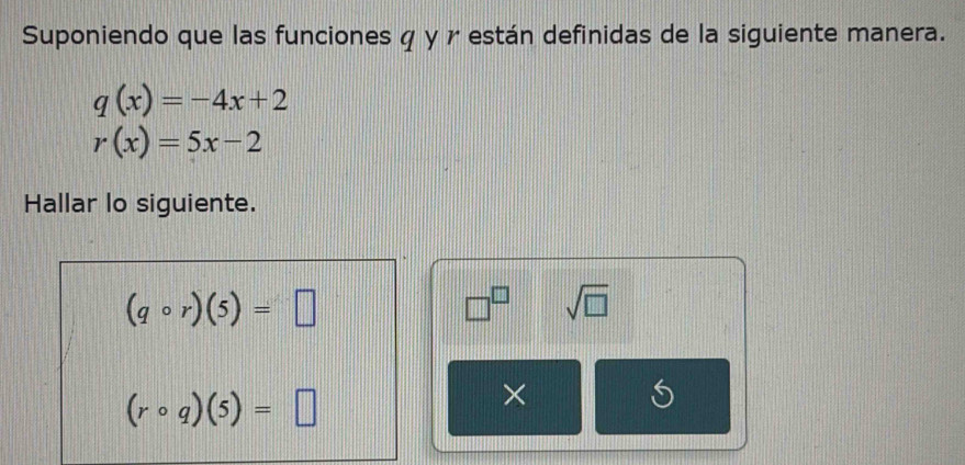 Suponiendo que las funciones φ y r están definidas de la siguiente manera.
q(x)=-4x+2
r(x)=5x-2
Hallar lo siguiente.
(qcirc r)(5)=□
□^(□) sqrt(□ )
(rcirc q)(5)=□
× 
S