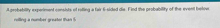 A probability experiment consists of rolling a fair 6 -sided die. Find the probability of the event below. 
rolling a number greater than 5