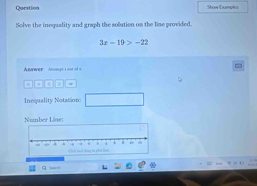 Question Show Examples 
Solve the inequality and graph the solution on the line provided.
3x-19>-22
Answer Attempt 1 out of 2
< > S or 
Inequality Notation: □ 
Number Line: 
11 13 
ENG 
Search