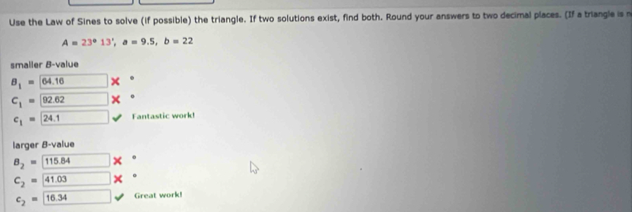 Use the Law of Sines to solve (if possible) the triangle. If two solutions exist, find both. Round your answers to two decimal places. (If a triangle is n
A=23°13', a=9.5, b=22
smaller B-value
B_1=64.16 o
C_1= 92.62
c_1=24.1 Fantastic work! 
larger B-value
B_2=115.84 。
C_2=41.03 。
c_2=boxed 16.34 Great work!