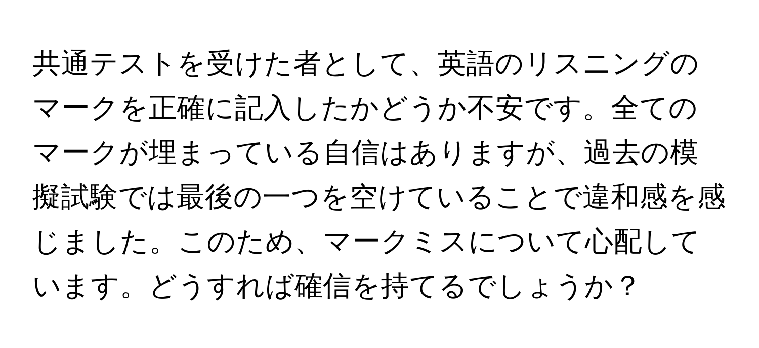 共通テストを受けた者として、英語のリスニングのマークを正確に記入したかどうか不安です。全てのマークが埋まっている自信はありますが、過去の模擬試験では最後の一つを空けていることで違和感を感じました。このため、マークミスについて心配しています。どうすれば確信を持てるでしょうか？