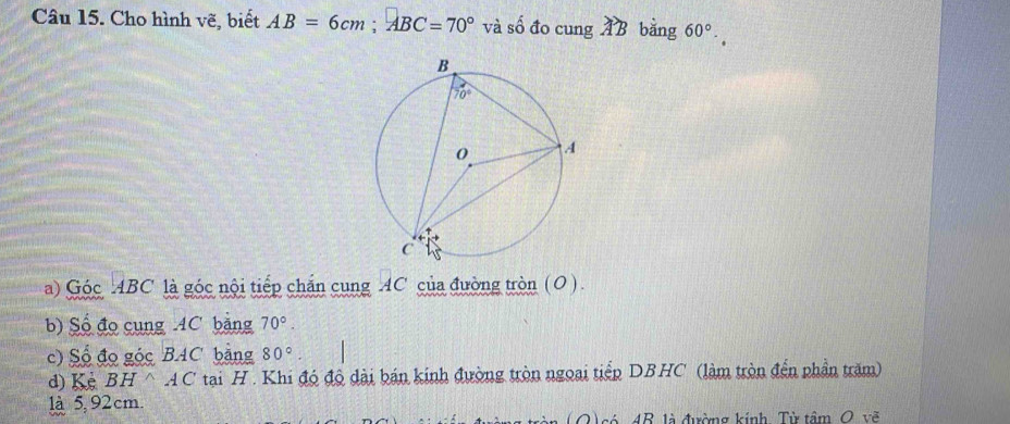 Cho hình vẽ, biết AB=6cm;ABC=70° và số đo cung AB bằng 60°.
a) Góc ABC là góc nội tiếp chắn cung AC của đường tròn (O).
b) Số đo cung AC bằng 70°.
c) Số đo góc BAC bằng 80°
d) Kẻ BH △ AC tại H . Khi đó độ dài bán kinh đường tròn ngoại tiếp DBHC (làm tròn đến phần trăm)
là 5, 92 cm.
(Q)só 4R. là đường kính, Từ tầm O, vẽ