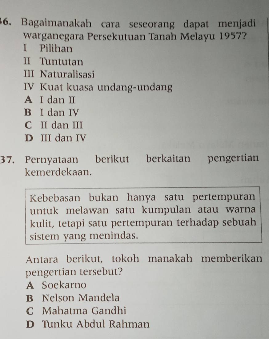 Bagaimanakah cara seseorang dapat menjadi
warganegara Persekutuan Tanah Melayu 1957?
I Pilihan
II Tuntutan
III Naturalisasi
IV Kuat kuasa undang-undang
A I dan II
B I dan IV
C II dan III
D III dan IV
37. Pernyataan berikut berkaitan pengertian
kemerdekaan.
Kebebasan bukan hanya satu pertempuran
untuk melawan satu kumpulan atau warna 
kulit, tetapi satu pertempuran terhadap sebuah
sistem yang menindas.
Antara berikut, tokoh manakah memberikan
pengertian tersebut?
A Soekarno
B Nelson Mandela
C Mahatma Gandhi
D Tunku Abdul Rahman