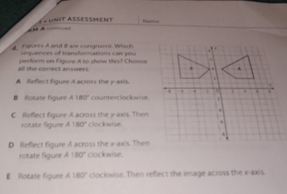 1 × Unit Assesment Name
RM À contimued
4Figures A and 8 are congruent. Which
sequences of transformations can you
perform on Figure A to show this? Choose
all the correct answers.
A Reflect figure A across the y-axis.
B Rotate figure A 180° * counterclockwise.
C Reflect figure A across the y-axis. Then
rotate figure A 180° clockwise.
D Reflect figure A across the x-axis. Then
rotate figure A 180° clockwise.
E Rotate figure A 180° clockwise. Then reflect the image across the x-axis.