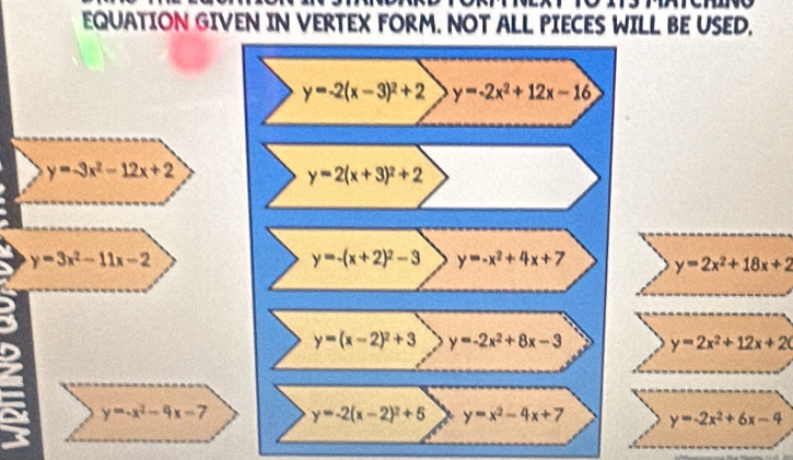 EQUATION GIVEN IN VERTEX FORM. NOT ALL PIECES WILL BE USED.
y=-2(x-3)^2+2 y=-2x^2+12x-16
y=-3x^2-12x+2
y=2(x+3)^2+2
y=3x^2-11x-2
y=-(x+2)^2-3 y=-x^2+4x+7 y=2x^2+18x+2
y=(x-2)^2+3 y=-2x^2+8x-3 y=2x^2+12x+2(
a y=-x^2-4x-7 y=-2(x-2)^2+5 y=x^2-4x+7 y=-2x^2+6x-4