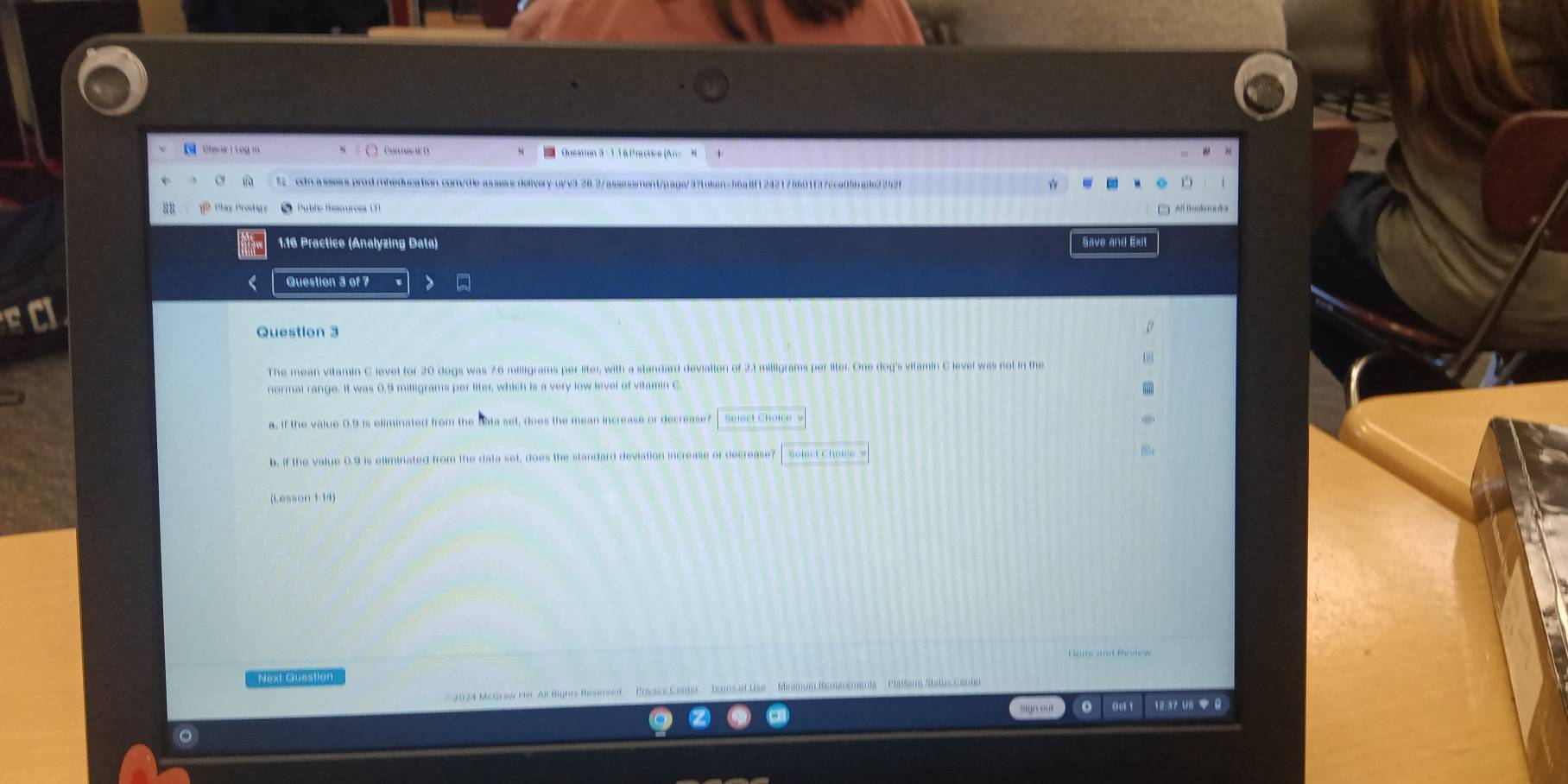 【 Cherer i Log m Question 3 - 11 6 Pracuee (An = 
cdn.assess.prod.mheducation.com/dle-assess.delivery-ui/v3 28.3/assassment/pags/3?Loken=56a8f1242175601f37cca05bade2252f 
B 8 Pay Prodhay le Reso urces C 
1.16 Practice (Analyzing Data) Save and Exit 
Question 3 of 7 
Question 3 
The mean vitamin C level for 20 dogs was 7.6 milligrams per liter, with a standard devialion of 2.1 milligrams per liter. One dog's vitamin C level was not in the 
normal range. It was 0.9 milligrams per liter, which is a very low level of vitamin C. 
. 
a. if the value 0.9 is eliminated from the Bata set, does the mean increase or decrease? Select Cholc 
b, if the value 0.9 is eliminated from the data set, does the standard deviation increase or decrease? Solect Choice 
(Lesson 1-14) 
Next Quéstion 
2024 McGraw Hr Ar Rights Reserved Prvacy Center ' Jers of Use ' ' Minanum Remerements ' Plattarn Status Center 
sign out o Oet 1 12:37 U6 ▼ 0