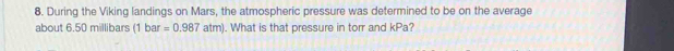 During the Viking landings on Mars, the atmospheric pressure was determined to be on the average 
about 6.50 millibars (1bar=0.987atm). What is that pressure in torr and kPa?