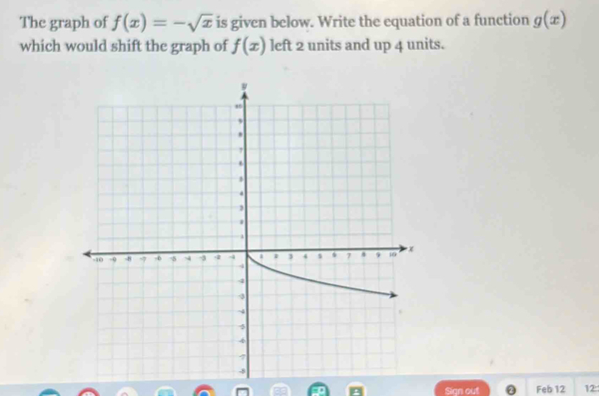 The graph of f(x)=-sqrt(x) is given below. Write the equation of a function g(x)
which would shift the graph of f(x) left 2 units and up 4 units. 
Sign out ② Feb 12 12: