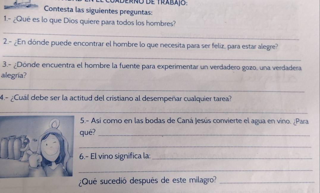 Caderño de trabajo: 
Contesta las siguientes preguntas: 
1.- ¿Qué es lo que Dios quiere para todos los hombres? 
_ 
2.- ¿En dónde puede encontrar el hombre lo que necesita para ser feliz, para estar alegre? 
_ 
3.- ¿Dónde encuentra el hombre la fuente para experimentar un verdadero gozo, una verdadera 
alegría? 
_ 
4.- ¿Cuál debe ser la actitud del cristiano al desempeñar cualquier tarea? 
_ 
.- Así como en las bodas de Caná Jesús convierte el agua en vino. ¿Para 
ué?_ 
_ 
.- El vino significa la:_ 
_ 
¿Qué sucedió después de este milagro?_