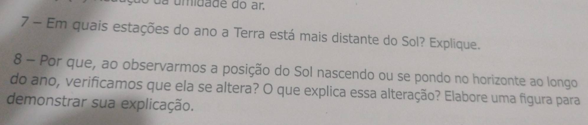 da umidade do ar. 
7 - Em quais estações do ano a Terra está mais distante do Sol? Explique. 
8 - Por que, ao observarmos a posição do Sol nascendo ou se pondo no horizonte ao longo 
do ano, verificamos que ela se altera? O que explica essa alteração? Elabore uma figura para 
demonstrar sua explicação.