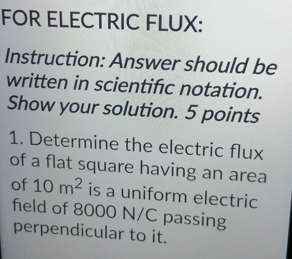 FOR ELECTRIC FLUX: 
Instruction: Answer should be 
written in scientific notation. 
Show your solution. 5 points 
1. Determine the electric flux 
of a flat square having an area 
of 10m^2 is a uniform electric 
field of 8000 N/C passing 
perpendicular to it.