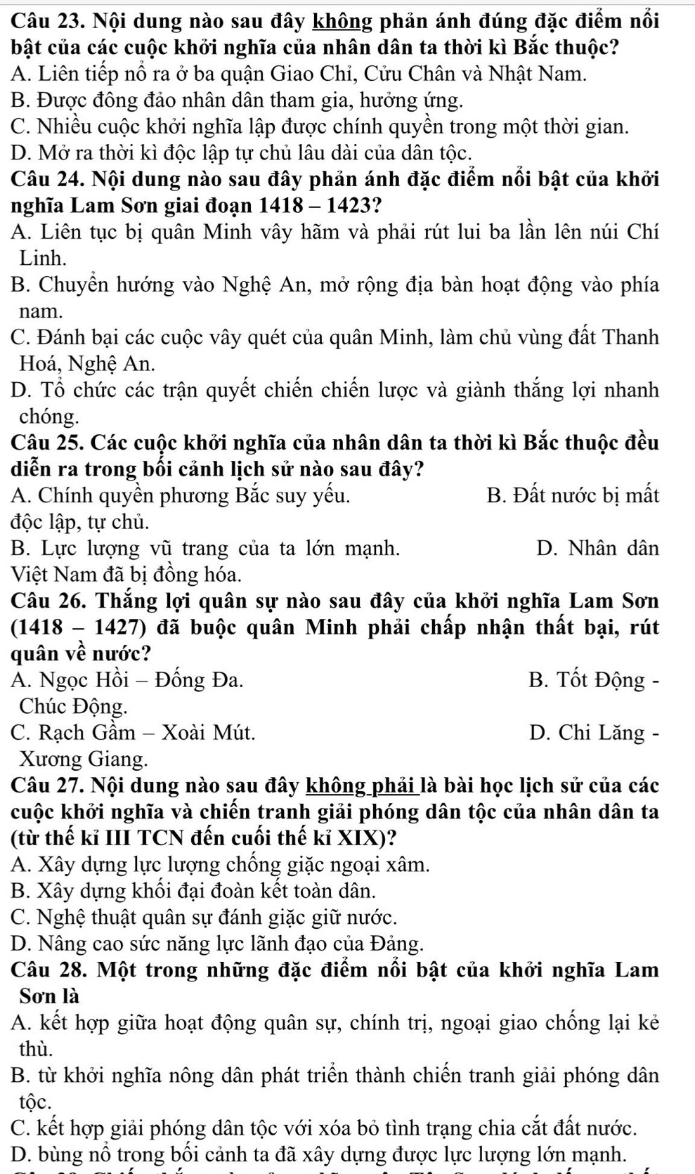 Nội dung nào sau đây không phản ánh đúng đặc điểm nổi
bật của các cuộc khởi nghĩa của nhân dân ta thời kì Bắc thuộc?
A. Liên tiếp nổ ra ở ba quận Giao Chỉ, Cửu Chân và Nhật Nam.
B. Được đông đảo nhân dân tham gia, hưởng ứng.
C. Nhiều cuộc khởi nghĩa lập được chính quyền trong một thời gian.
D. Mở ra thời kì độc lập tự chủ lâu dài của dân tộc.
Câu 24. Nội dung nào sau đây phản ánh đặc điểm nổi bật của khởi
nghĩa Lam Sơn giai đoạn 1418-1423 2
A. Liên tục bị quân Minh vây hãm và phải rút lui ba lần lên núi Chí
Linh.
B. Chuyền hướng vào Nghệ An, mở rộng địa bàn hoạt động vào phía
nam.
C. Đánh bại các cuộc vây quét của quân Minh, làm chủ vùng đất Thanh
Hoá, Nghệ An.
D. Tổ chức các trận quyết chiến chiến lược và giành thắng lợi nhanh
chóng.
Câu 25. Các cuộc khởi nghĩa của nhân dân ta thời kì Bắc thuộc đều
diễn ra trong bối cảnh lịch sử nào sau đây?
A. Chính quyền phương Bắc suy yếu. B. Đất nước bị mất
độc lập, tự chủ.
B. Lực lượng vũ trang của ta lớn mạnh. D. Nhân dân
Việt Nam đã bị đồng hóa.
Câu 26. Thắng lợi quân sự nào sau đây của khởi nghĩa Lam Sơn
(1418 - 1427) đã buộc quân Minh phải chấp nhận thất bại, rút
quân về nước?
A. Ngọc Hồi - Đống Đa. B. Tốt Động -
Chúc Động.
C. Rạch Gầm - Xoài Mút. D. Chi Lăng -
Xương Giang.
Câu 27. Nội dung nào sau đây không phải là bài học lịch sử của các
kuộc khởi nghĩa và chiến tranh giải phóng dân tộc của nhân dân ta
(từ thế kỉ III TCN đến cuối thế kỉ XIX)?
A. Xây dựng lực lượng chống giặc ngoại xâm.
B. Xây dựng khối đại đoàn kết toàn dân.
C. Nghệ thuật quân sự đánh giặc giữ nước.
D. Nâng cao sức năng lực lãnh đạo của Đảng.
Câu 28. Một trong những đặc điểm nổi bật của khởi nghĩa Lam
Sơn là
A. kết hợp giữa hoạt động quân sự, chính trị, ngoại giao chống lại kẻ
thù.
B. từ khởi nghĩa nông dân phát triển thành chiến tranh giải phóng dân
tộc.
C. kết hợp giải phóng dân tộc với xóa bỏ tình trạng chia cắt đất nước.
D. bùng nổ trong bối cảnh ta đã xây dựng được lực lượng lớn mạnh.