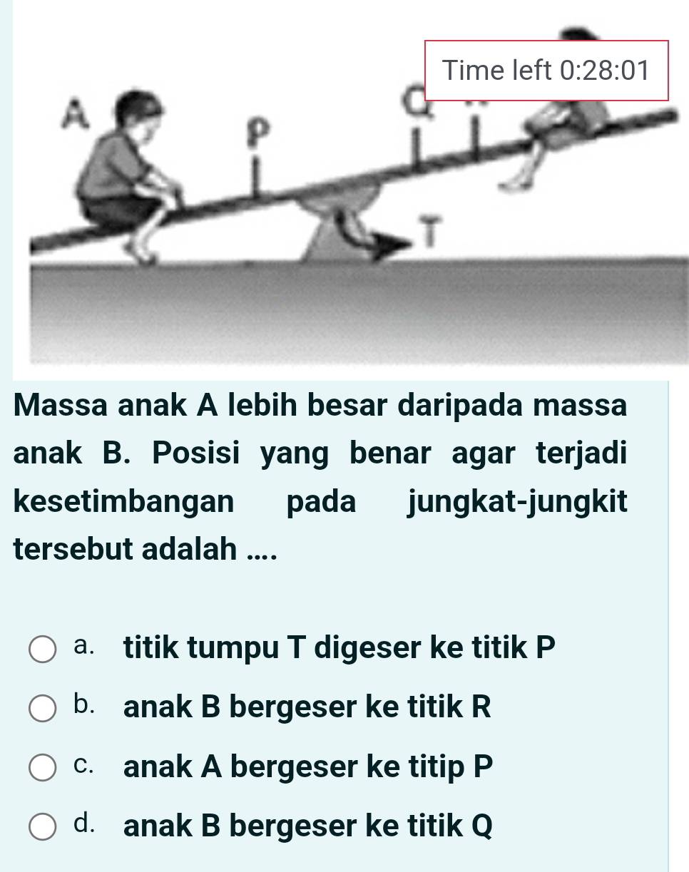 Massa anak A lebih besar daripada massa
anak B. Posisi yang benar agar terjadi
kesetimbangan pada jungkat-jungkit
tersebut adalah ....
a. titik tumpu T digeser ke titik P
b. anak B bergeser ke titik R
c. anak A bergeser ke titip P
d. anak B bergeser ke titik Q