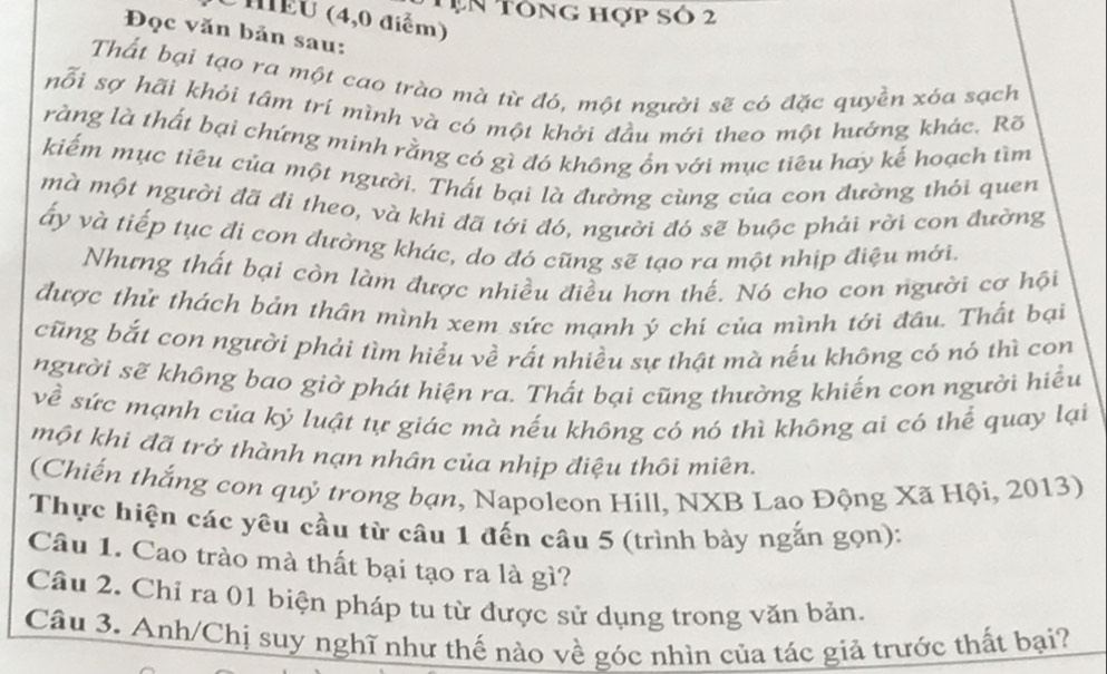 Tụn tông hợp số 2
MEU (4,0 điểm)
Đọc văn bản sau:
Thất bại tạo ra một cao trào mà từ đó, một người sẽ có đặc quyền xóa sạch
nỗi sợ hãi khỏi tám trí mình và có một khởi đầu mới theo một hướng khác. Rõ
ràng là thất bại chứng minh rằng có gì đó không ổn với mục tiêu hay kế hoạch tìm
kiếm mục tiêu của một người. Thất bại là đường cùng của con đường thỏi quen
mà một người đã đi theo, và khi đã tới đó, người đó sẽ buộc phải rời con đường
ấy và tiếp tục đi con đường khác, do đó cũng sẽ tạo ra một nhịp điệu mới.
Nhưng thất bại còn làm được nhiều điều hơn thế. Nó cho con người cơ hội
được thử thách bản thần mình xem sức mạnh ý chi của mình tới đầu. Thất bại
cũng bắt con người phải tìm hiểu về rất nhiều sự thật mà nếu không có nó thì con
người sẽ không bao giờ phát hiện ra. Thất bại cũng thường khiến con người hiểu
về sức mạnh của ký luật tự giác mà nếu không có nó thì không ai có thể quay lại
một khi đã trở thành nạn nhân của nhịp điệu thôi miên.
(Chiến thắng con quỷ trong bạn, Napoleon Hill, NXB Lao Động Xã Hội, 2013)
Thực hiện các yêu cầu từ câu 1 đến câu 5 (trình bày ngắn gọn):
Câu 1. Cao trào mà thất bại tạo ra là gì?
Câu 2. Chỉ ra 01 biện pháp tu từ được sử dụng trong văn bản.
Câu 3. Anh/Chị suy nghĩ như thế nào về góc nhìn của tác giả trước thất bại?