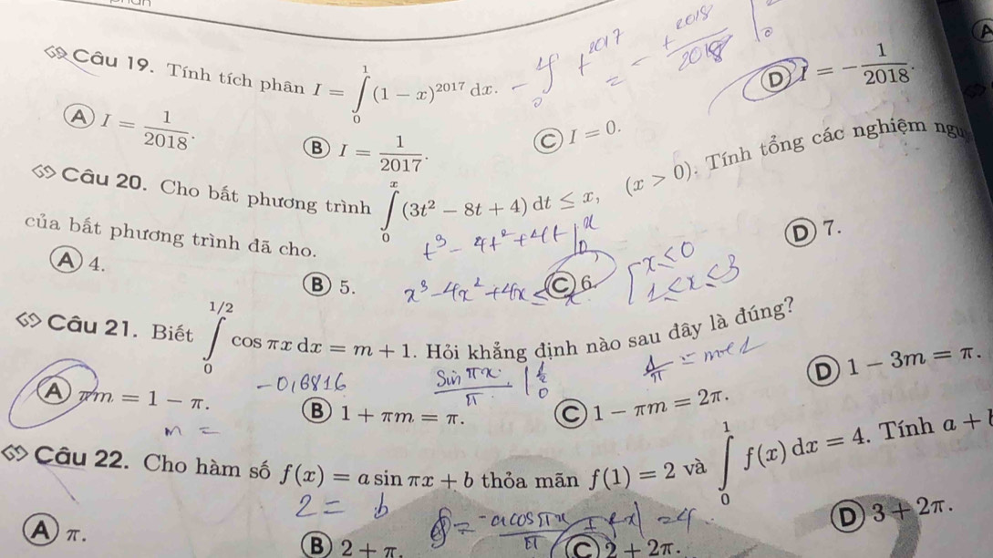 a
Câu 19. Tính tích phân I=∈tlimits _0^(1(1-x)^2017) dx
D widehat I=- 1/2018 .
A I= 1/2018 .
I=0.
B I= 1/2017 . 
Câu 20. Cho bất phương trình
∈tlimits _0^(x(3t^2)-8t+4)dt≤ x, (x>0) Tính tổng các nghiệm ngư
D 7.
của bất phương trình đã cho.
A 4.
⑧5.
C
Câu 21. Biết ∈tlimits _0^(1/2)cos π xdx=m+1. Hỏi khắng định nào sau đây là đúng?
D 1-3m=π. 
A π m=1-π.
B 1+π m=π. C 1-π m=2π. 1
ớ Câu 22. Cho hàm số f(x)=asin π x+b thỏa mãn f(1)=2 và
∈tlimits _0^1f(x)dx=4 Tính a+l
D 3+2π.
Aπ.
B 2+π.
C 2+2π.