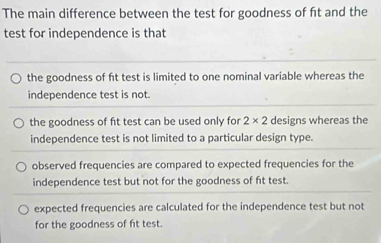 The main difference between the test for goodness of fit and the
test for independence is that
the goodness of ft test is limited to one nominal variable whereas the
independence test is not.
the goodness of fit test can be used only for 2* 2 designs whereas the
independence test is not limited to a particular design type.
observed frequencies are compared to expected frequencies for the
independence test but not for the goodness of fit test.
expected frequencies are calculated for the independence test but not
for the goodness of ft test.