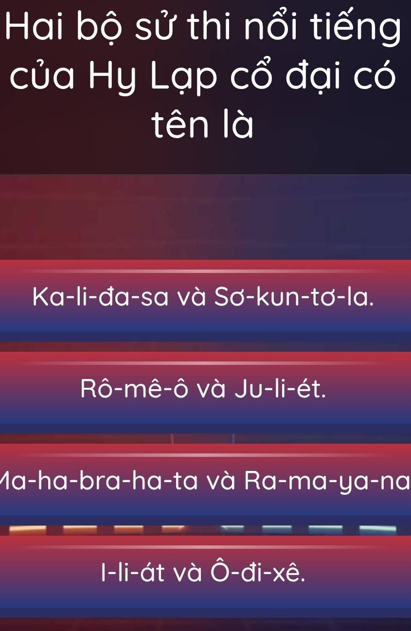 Hai bộ sử thi nổi tiếng
của Hy Lạp cổ đại có
tên là
Ka-li-đa-sa và Sơ-kun-tơ-la.
Rô-mê-ô và Ju-li-ét.
Ma-ha-bra-ha-ta và Ra-ma-ya-na
I-li-át và Ô-đi-xê.