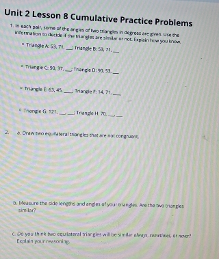 Lesson 8 Cumulative Practice Problems 
1. In each pair, some of the angles of two triangles in degrees are given. Use the 
information to decide if the triangles are similar or not. Explain how you know. 
Triangle A:53. 71, _: Triangle B: 53, 71,_ 
* Triangle C: 90, 37,_ : Triangle D:90.53 _ 
Triangle F1 63, 45, _: Triangle F: 14, 71._ 
o Triangle G:121 __; Triangle H:70 _ 
_ 
2. a. Draw two equilateral trangles that are not congruent. 
b, Measure the side lengths and angles of your triangles. Are the two triangles 
similar? 
c. Do you think two equiiateral triangles will be similar always, somenes, or never? 
Explain your reasoning.