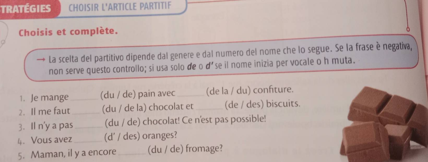 TRATÉGIES CHOISIR L'ARTICLE PARTITIF 
Choisis et complète. 
La scelta del partitivo dipende dal genere e dal numero del nome che lo segue. Se la frase è negativa, 
non serve questo controllo; si usa solo de o d'se il nome inizia per vocale o h muta. 
1. Je mange _(du / de) pain avec _(de la / du) confiture. 
2. Il me faut _(du / de la) chocolat et _(de / des) biscuits. 
3. Il n'y a pas _(du / de) chocolat! Ce n'est pas possible! 
4. Vous avez_ (d' / des) oranges? 
5. Maman, il y a encore_ (du / de) fromage?