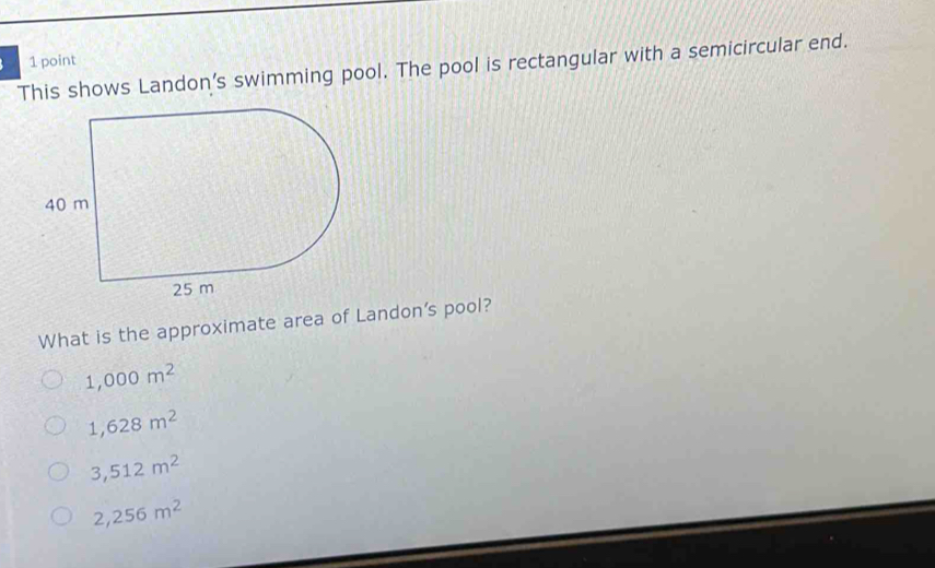 This shows Landon's swimming pool. The pool is rectangular with a semicircular end.
What is the approximate area of Landon's pool?
1,000m^2
1,628m^2
3,512m^2
2,256m^2