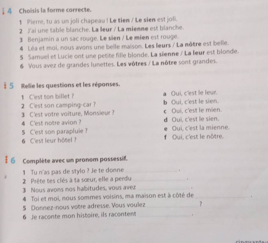 § 4 Choisis la forme correcte.
1 Pierre, tu as un joli chapeau ! Le tien / Le sien est joli.
2 J'ai une table blanche. La Ieur / La mienne est blanche.
3 Benjamin a un sac rouge. Le sien / Le mien est rouge.
4 Léa et moi, nous avons une belle maison. Les leurs / La nôtre est belle.
5 Samuel et Lucie ont une petite fille blonde. La sienne / La leur est blonde.
6 Vous avez de grandes lunettes. Les vôtres / La nôtre sont grandes.
§ 5 Relie les questions et les réponses.
1 C'est ton billet ? a Oui, c'est le leur.
2 C'est son camping-car ? b Oui, c’est le sien.
3 C’est votre voiture, Monsieur ? c Oui, c'est le mien.
4 C'est notre avion ? d Oui, c'est le sien.
5 C'est son parapluie ? e Oui, c’est la mienne.
6 C'est leur hôtel ? f Oui, c’est le nôtre.
§ 6 Complète avec un pronom possessif.
1 Tu n'as pas de stylo ? Je te donne_
.
2 Prête tes clés à ta sœur, elle a perdu_
.
3 Nous avons nos habitudes, vous avez_
.
4 Toi et moi, nous sommes voisins, ma maison est à côté de_
.
5 Donnez-nous votre adresse. Vous voulez_
?
6 Je raconte mon histoire, ils racontent_
.