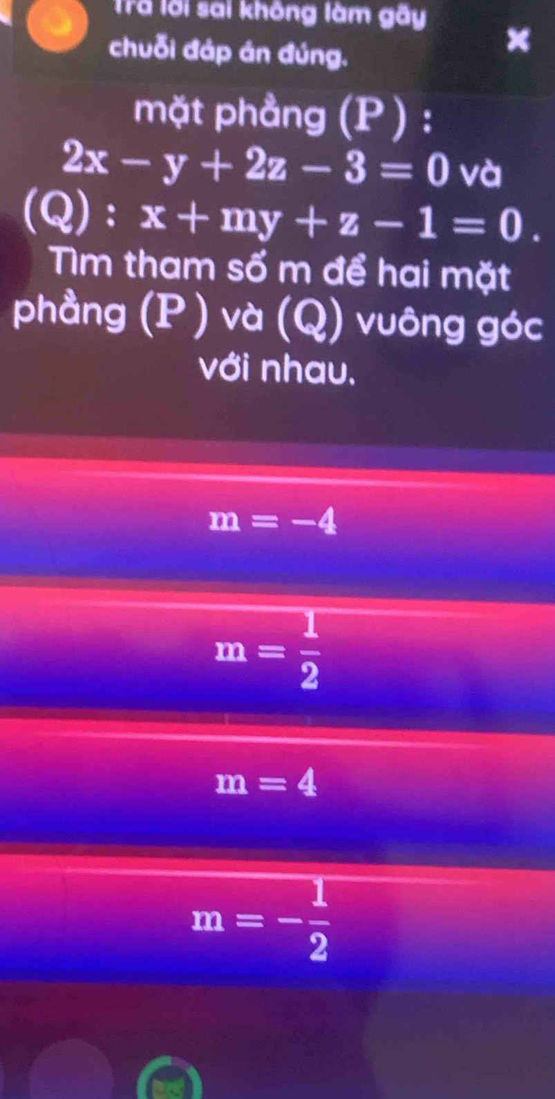 Trã lời sai không làm gãy
chuỗi đáp án đúng.
mặt phẳng (P) :
2x-y+2z-3=0 và
(Q):x+my+z-1=0. 
Tm tham số m để hai mặt
phầng (P ) và (Q) vuông góc
với nhau.
m=-4
m= 1/2 
m=4
m=- 1/2 