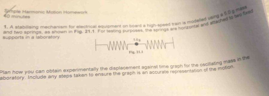 Simple Harmonic Motion Homework
40 minutes
1. A stabilising mechanism for electrical equipment on board a high-speed train is modelled using a 5.0 g mass 
and two springs, as shown in Fig. 21.1. For testing purposes, the springs are horizontal and attached to two fixed 
supports in a laboratory. 
Plan how you can obtain experimentally the displacement against time graph for the oscillating mass in the 
aboratory. Include any steps taken to ensure the graph is an accurate representation of the motion.