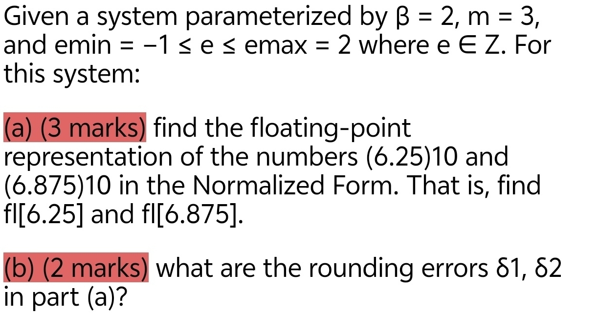 Given a system parameterized by beta =2, m=3, 
and emin =-1≤ e≤ ema X =2 where e∈ Z. For 
this system: 
(a) (3 marks) find the floating-point 
representation of the numbers (6.25)10 and
(6.875)10 in the Normalized Form. That is, find
fl[6.25] and fl[6.875]. 
(b) (2 marks) what are the rounding errors δ1, δ2
in part (a)?