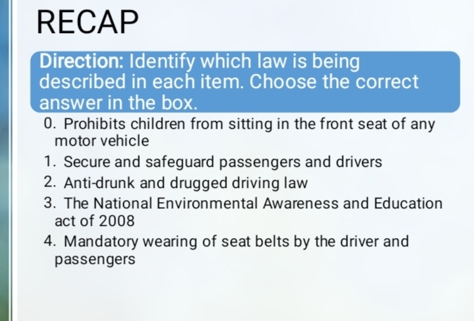 RECAP 
Direction: Identify which law is being 
described in each item. Choose the correct 
answer in the box. 
0. Prohibits children from sitting in the front seat of any 
motor vehicle 
1. Secure and safeguard passengers and drivers 
2. Anti-drunk and drugged driving law 
3. The National Environmental Awareness and Education 
act of 2008 
4. Mandatory wearing of seat belts by the driver and 
passengers