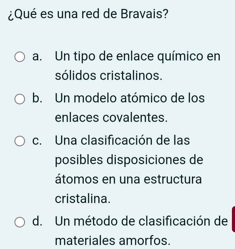 ¿Qué es una red de Bravais?
a. Un tipo de enlace químico en
sólidos cristalinos.
b. Un modelo atómico de los
enlaces covalentes.
c. Una clasificación de las
posibles disposiciones de
átomos en una estructura
cristalina.
d. Un método de clasificación de
materiales amorfos.